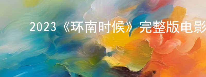 ﻿程崇发布﻿2023《环南时候》完整版电影/在线观看/百度云-美剧天堂
